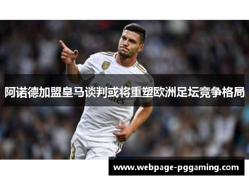 阿诺德加盟皇马谈判或将重塑欧洲足坛竞争格局