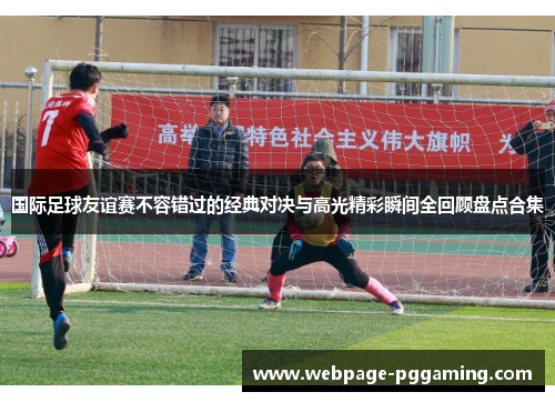 国际足球友谊赛不容错过的经典对决与高光精彩瞬间全回顾盘点合集 国际足球友谊赛不容错过的经典对决与高光精彩瞬间全回顾盘点合集